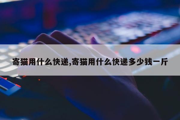 寄猫用什么快递,寄猫用什么快递多少钱一斤