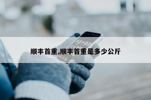 顺丰首重,顺丰首重是多少公斤