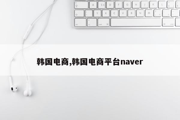 韩国电商,韩国电商平台naver