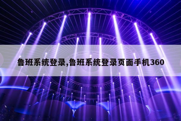 鲁班系统登录,鲁班系统登录页面手机360