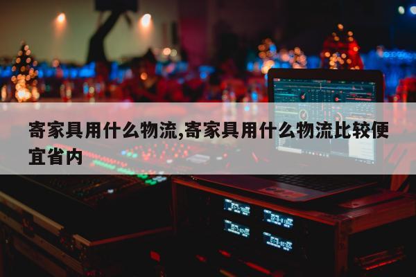 寄家具用什么物流,寄家具用什么物流比较便宜省内