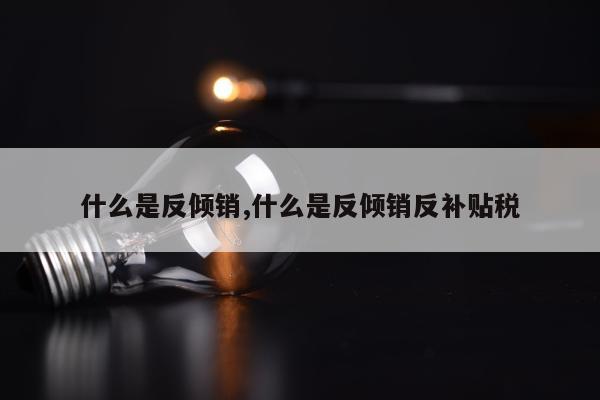 什么是反倾销,什么是反倾销反补贴税