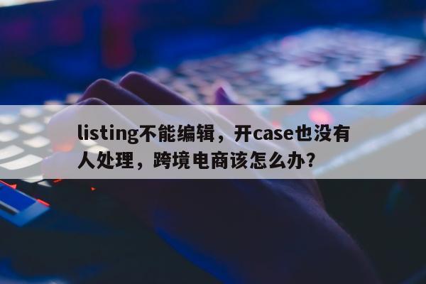 listing不能编辑，开case也没有人处理，跨境电商该怎么办？