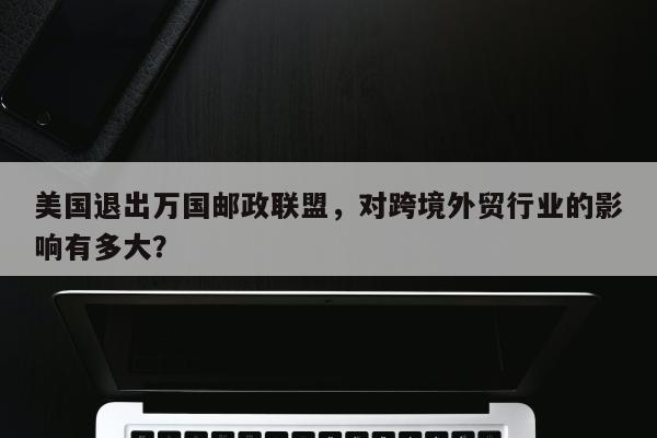 美国退出万国邮政联盟，对跨境外贸行业的影响有多大？