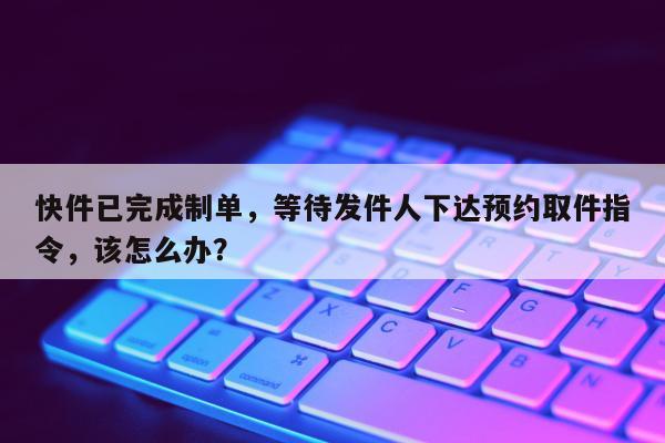 快件已完成制单，等待发件人下达预约取件指令，该怎么办？