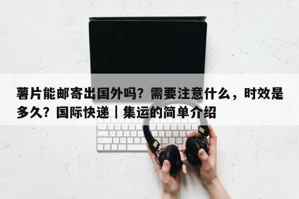 薯片能邮寄出国外吗？需要注意什么，时效是多久？国际快递｜集运的简单介绍