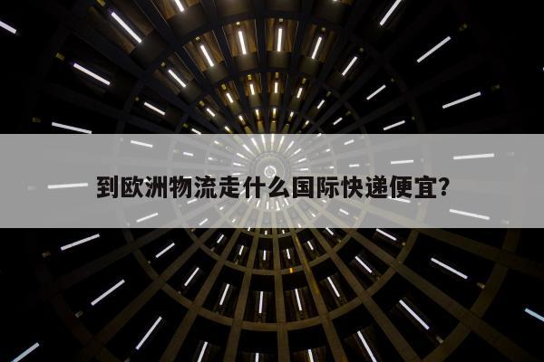 到欧洲物流走什么国际快递便宜？