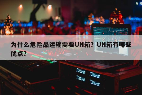 为什么危险品运输需要UN箱？UN箱有哪些优点？