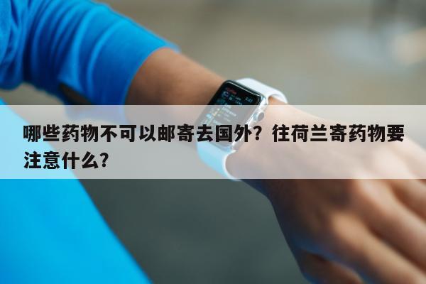 哪些药物不可以邮寄去国外？往荷兰寄药物要注意什么？