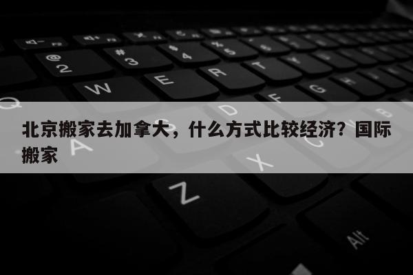 北京搬家去加拿大，什么方式比较经济？国际搬家