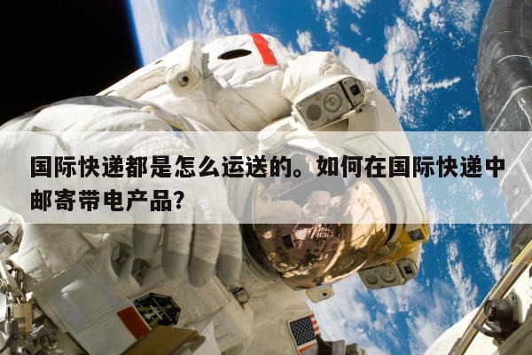 国际快递都是怎么运送的。如何在国际快递中邮寄带电产品？