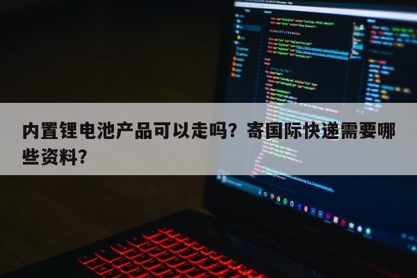 内置锂电池产品可以走吗？寄国际快递需要哪些资料？