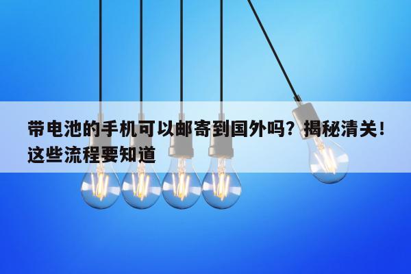 带电池的手机可以邮寄到国外吗？揭秘清关！这些流程要知道