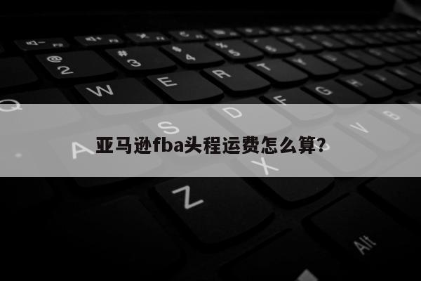 亚马逊fba头程运费怎么算？