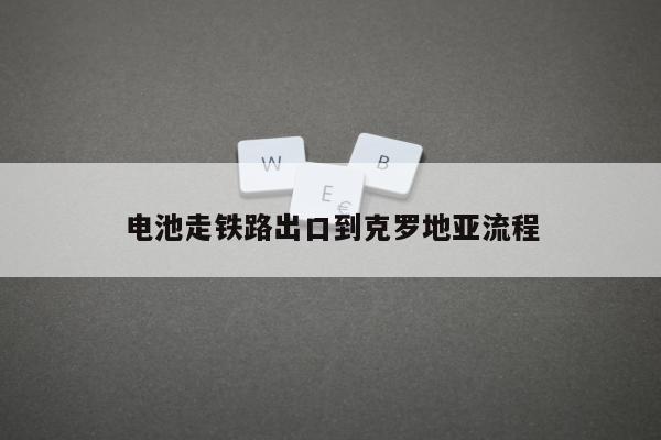 电池走铁路出口到克罗地亚流程