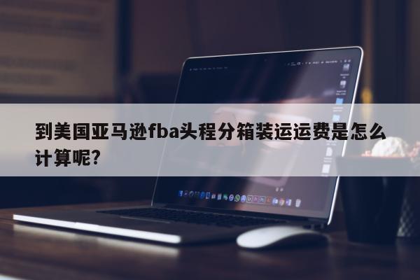 到美国亚马逊fba头程分箱装运运费是怎么计算呢?