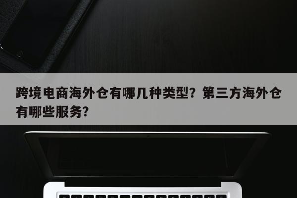 跨境电商海外仓有哪几种类型？第三方海外仓有哪些服务？