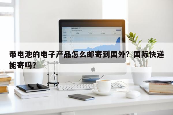 带电池的电子产品怎么邮寄到国外？国际快递能寄吗？