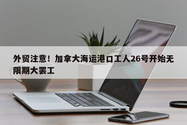 外贸注意！加拿大海运港口工人26号开始无限期大罢工