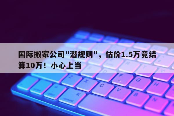 国际搬家公司"潜规则"，估价1.5万竟结算10万！小心上当