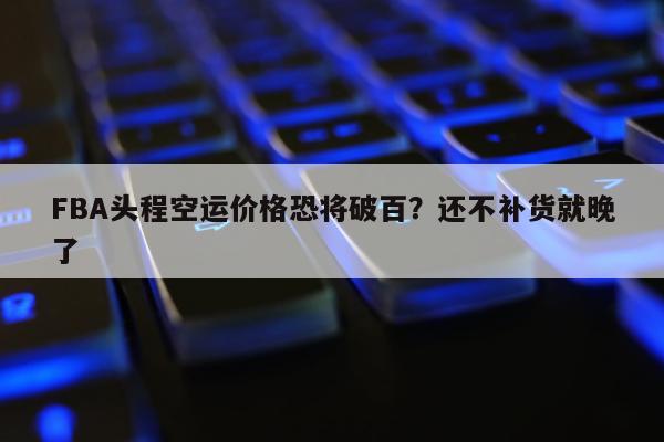 FBA头程空运价格恐将破百？还不补货就晚了