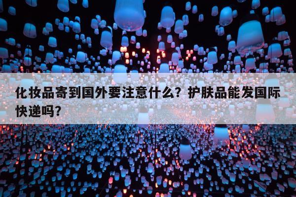 化妆品寄到国外要注意什么？护肤品能发国际快递吗？