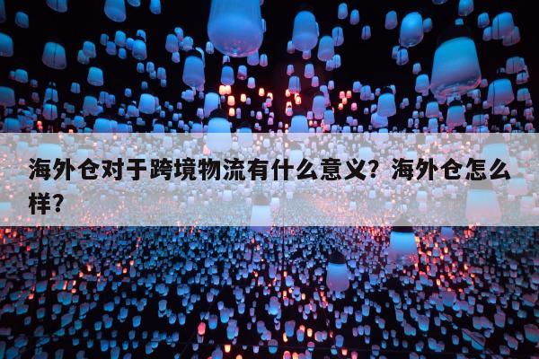 海外仓对于跨境物流有什么意义？海外仓怎么样？