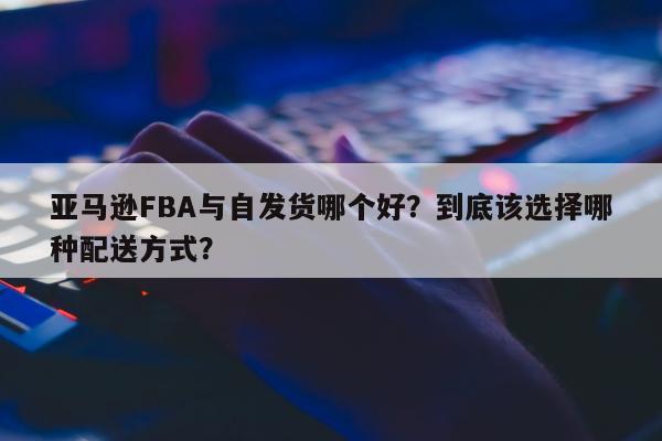 亚马逊FBA与自发货哪个好？到底该选择哪种配送方式？