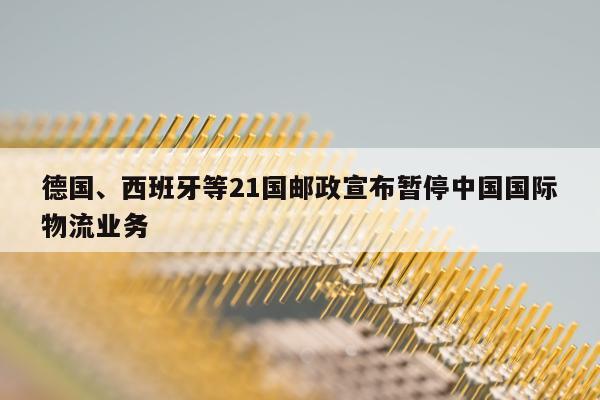 德国、西班牙等21国邮政宣布暂停中国国际物流业务