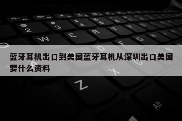 蓝牙耳机出口到美国蓝牙耳机从深圳出口美国要什么资料