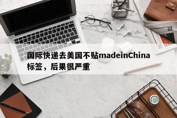 国际快递去美国不贴madeinChina标签，后果很严重