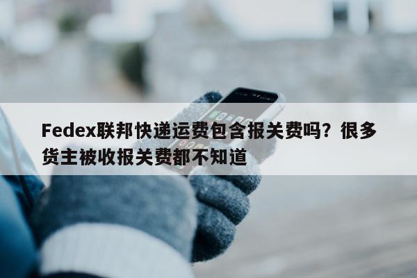 Fedex联邦快递运费包含报关费吗？很多货主被收报关费都不知道