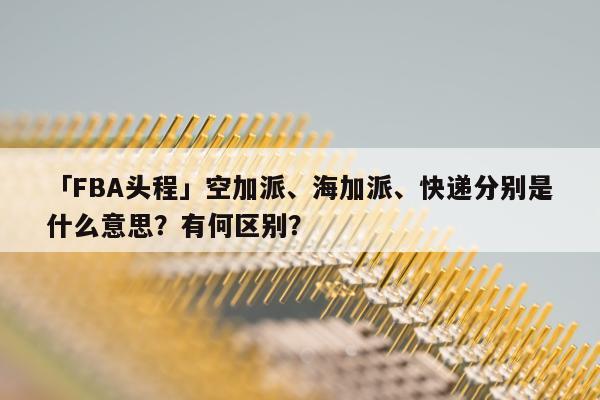 「FBA头程」空加派、海加派、快递分别是什么意思？有何区别？