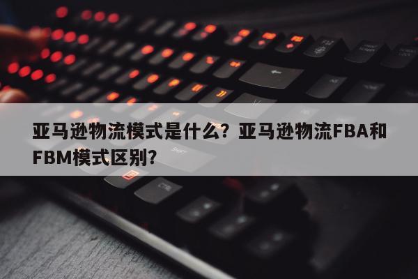 亚马逊物流模式是什么？亚马逊物流FBA和FBM模式区别？