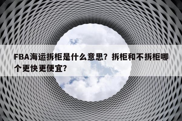 FBA海运拆柜是什么意思？拆柜和不拆柜哪个更快更便宜？