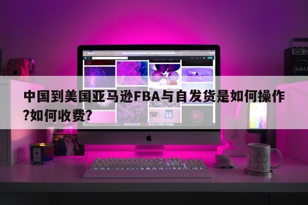 中国到美国亚马逊FBA与自发货是如何操作?如何收费?