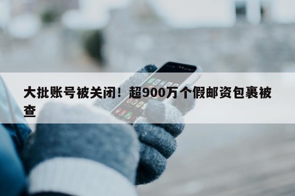 大批账号被关闭！超900万个假邮资包裹被查