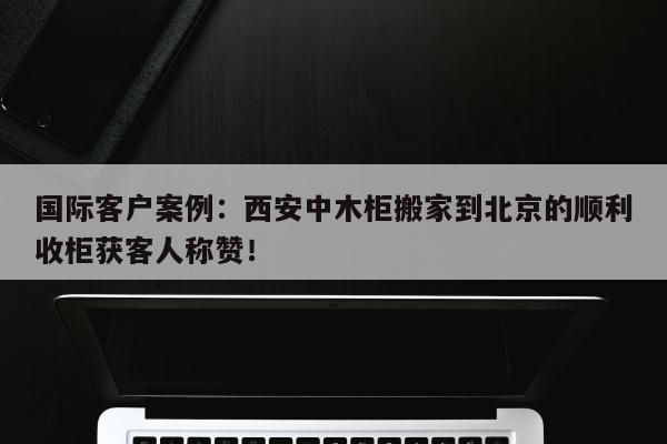 国际客户案例：西安中木柜搬家到北京的顺利收柜获客人称赞！