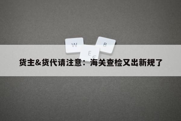 货主&货代请注意：海关查检又出新规了