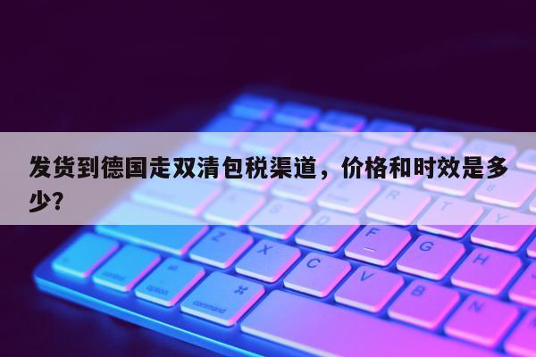 发货到德国走双清包税渠道，价格和时效是多少？