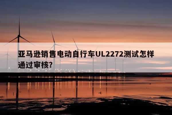 亚马逊销售电动自行车UL2272测试怎样通过审核？