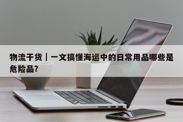 物流干货｜一文搞懂海运中的日常用品哪些是危险品？