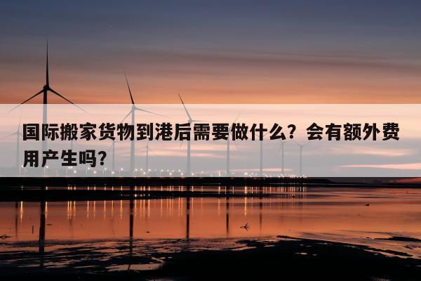 国际搬家货物到港后需要做什么？会有额外费用产生吗？