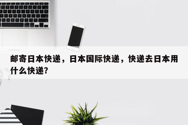 邮寄日本快递，日本国际快递，快递去日本用什么快递？