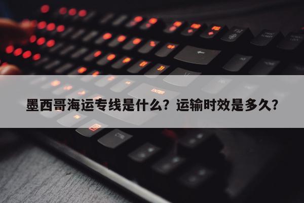 墨西哥海运专线是什么？运输时效是多久？