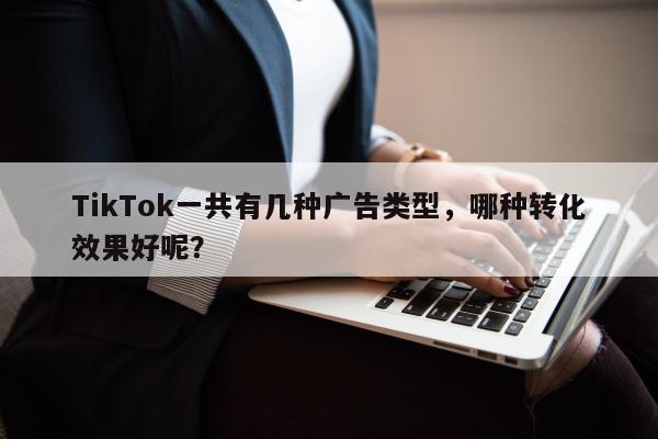 TikTok一共有几种广告类型，哪种转化效果好呢？