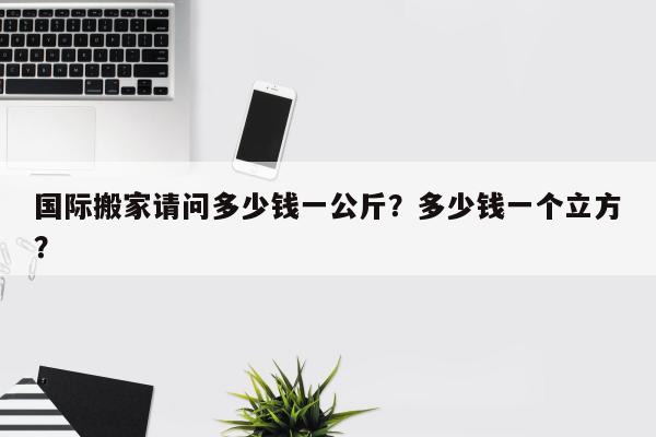 国际搬家请问多少钱一公斤？多少钱一个立方？