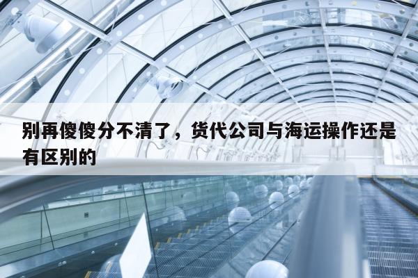 别再傻傻分不清了，货代公司与海运操作还是有区别的