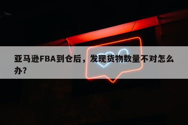 亚马逊FBA到仓后，发现货物数量不对怎么办？