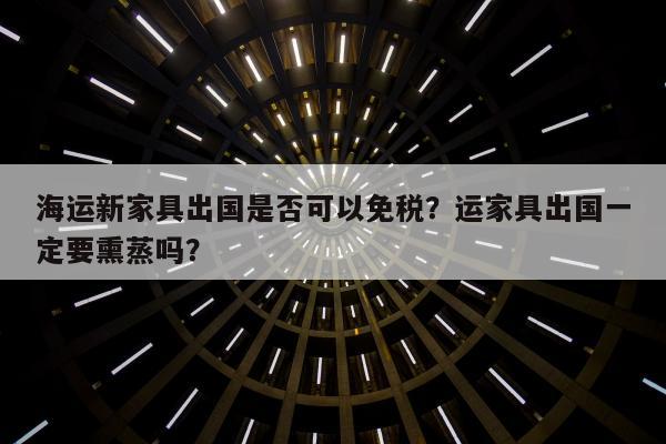 海运新家具出国是否可以免税？运家具出国一定要熏蒸吗？